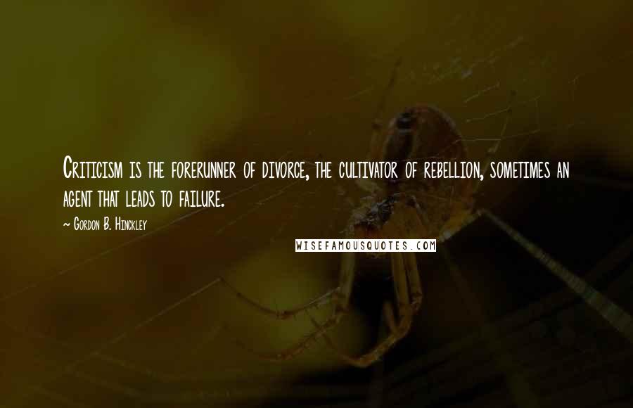 Gordon B. Hinckley Quotes: Criticism is the forerunner of divorce, the cultivator of rebellion, sometimes an agent that leads to failure.
