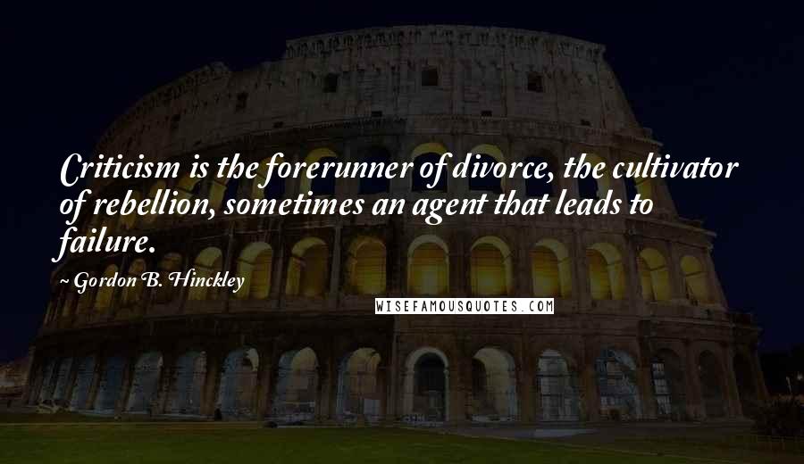 Gordon B. Hinckley Quotes: Criticism is the forerunner of divorce, the cultivator of rebellion, sometimes an agent that leads to failure.