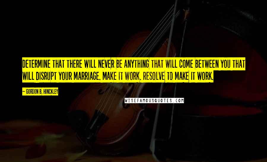 Gordon B. Hinckley Quotes: Determine that there will never be anything that will come between you that will disrupt your marriage. Make it work. Resolve to make it work.