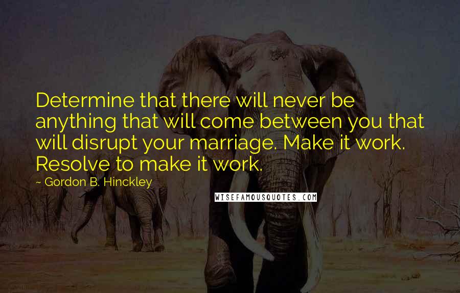 Gordon B. Hinckley Quotes: Determine that there will never be anything that will come between you that will disrupt your marriage. Make it work. Resolve to make it work.