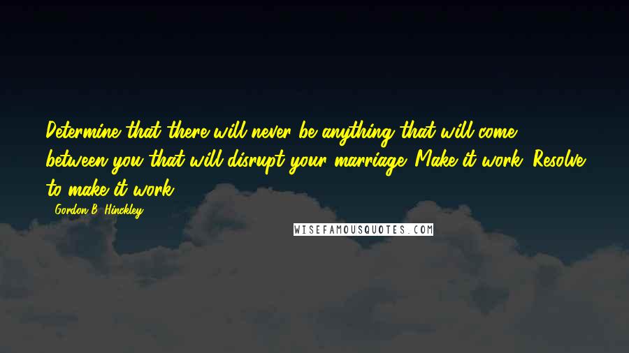 Gordon B. Hinckley Quotes: Determine that there will never be anything that will come between you that will disrupt your marriage. Make it work. Resolve to make it work.