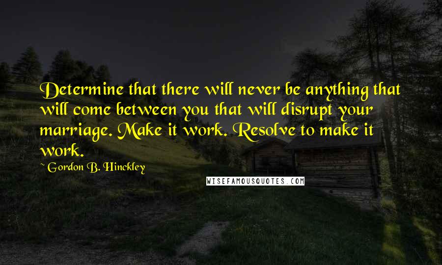 Gordon B. Hinckley Quotes: Determine that there will never be anything that will come between you that will disrupt your marriage. Make it work. Resolve to make it work.