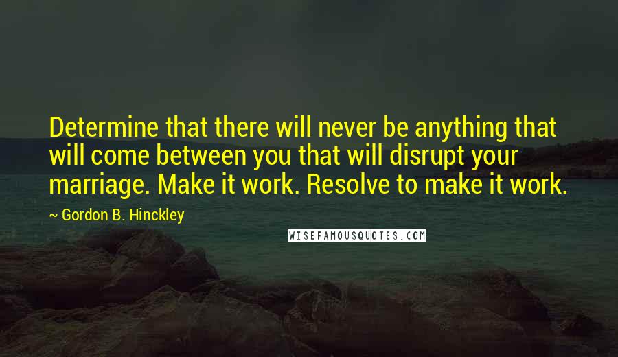 Gordon B. Hinckley Quotes: Determine that there will never be anything that will come between you that will disrupt your marriage. Make it work. Resolve to make it work.