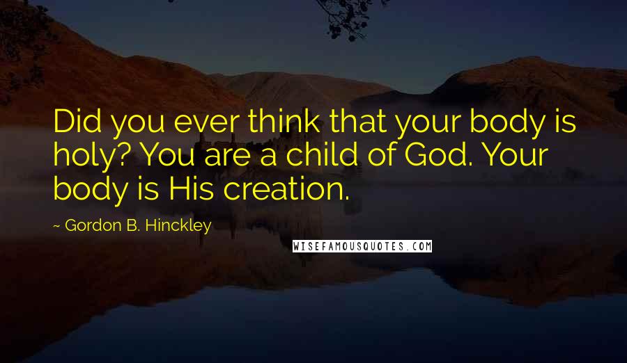 Gordon B. Hinckley Quotes: Did you ever think that your body is holy? You are a child of God. Your body is His creation.