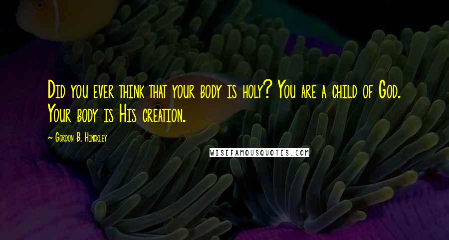 Gordon B. Hinckley Quotes: Did you ever think that your body is holy? You are a child of God. Your body is His creation.