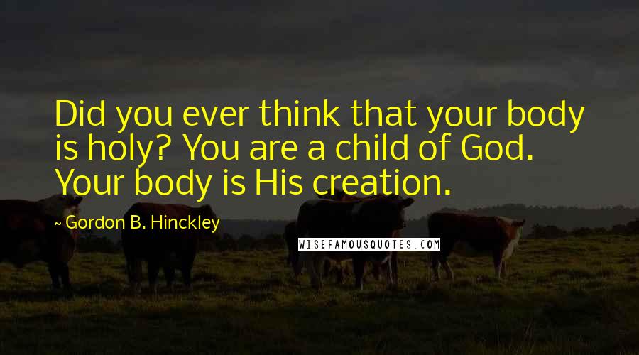 Gordon B. Hinckley Quotes: Did you ever think that your body is holy? You are a child of God. Your body is His creation.