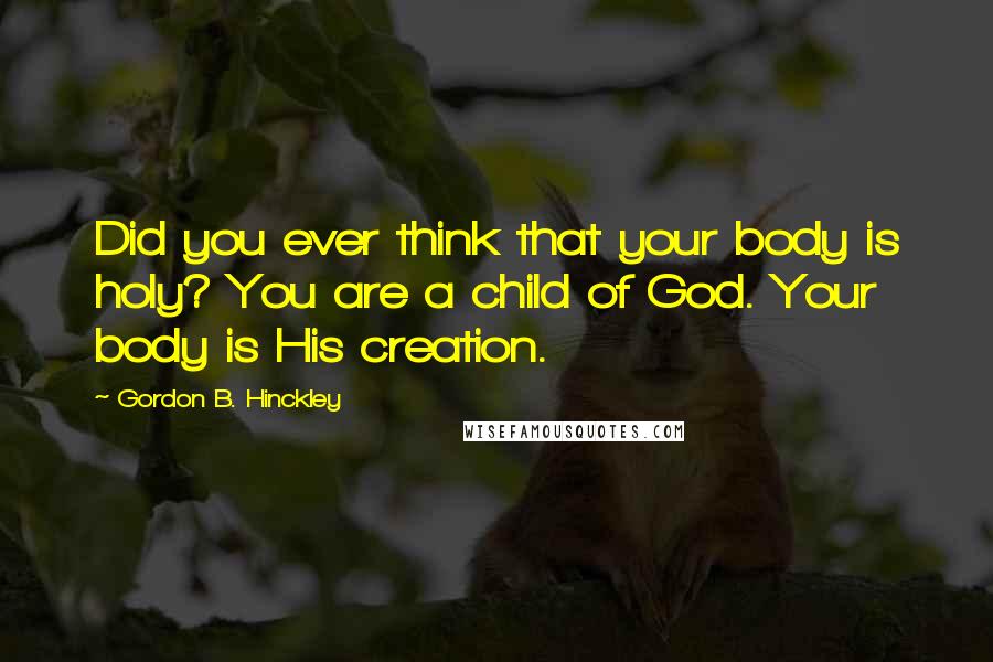 Gordon B. Hinckley Quotes: Did you ever think that your body is holy? You are a child of God. Your body is His creation.