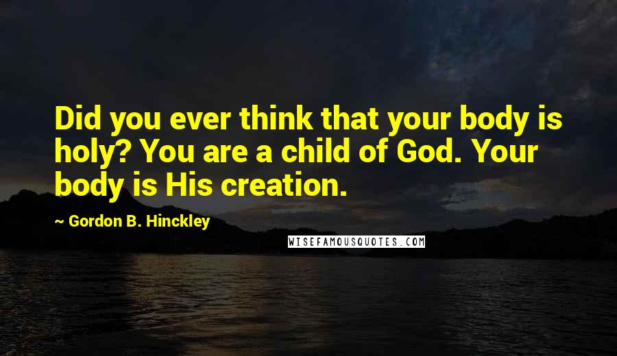 Gordon B. Hinckley Quotes: Did you ever think that your body is holy? You are a child of God. Your body is His creation.