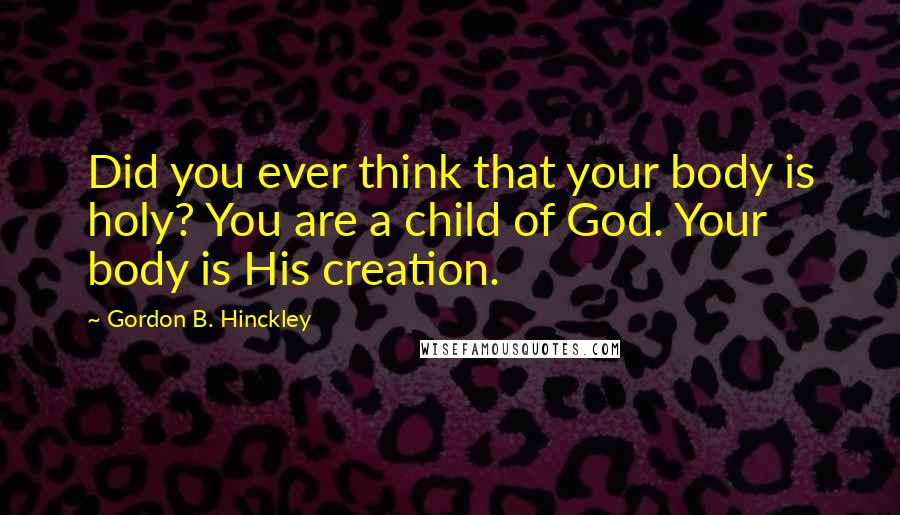 Gordon B. Hinckley Quotes: Did you ever think that your body is holy? You are a child of God. Your body is His creation.