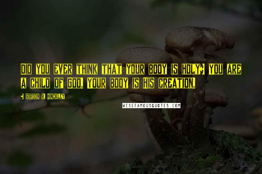 Gordon B. Hinckley Quotes: Did you ever think that your body is holy? You are a child of God. Your body is His creation.