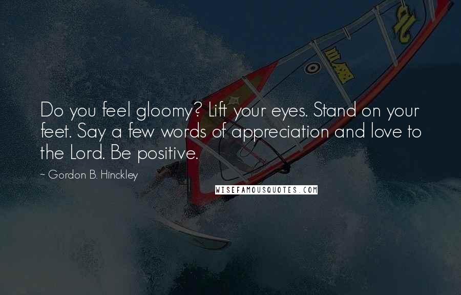 Gordon B. Hinckley Quotes: Do you feel gloomy? Lift your eyes. Stand on your feet. Say a few words of appreciation and love to the Lord. Be positive.