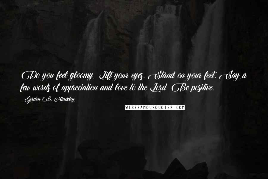 Gordon B. Hinckley Quotes: Do you feel gloomy? Lift your eyes. Stand on your feet. Say a few words of appreciation and love to the Lord. Be positive.