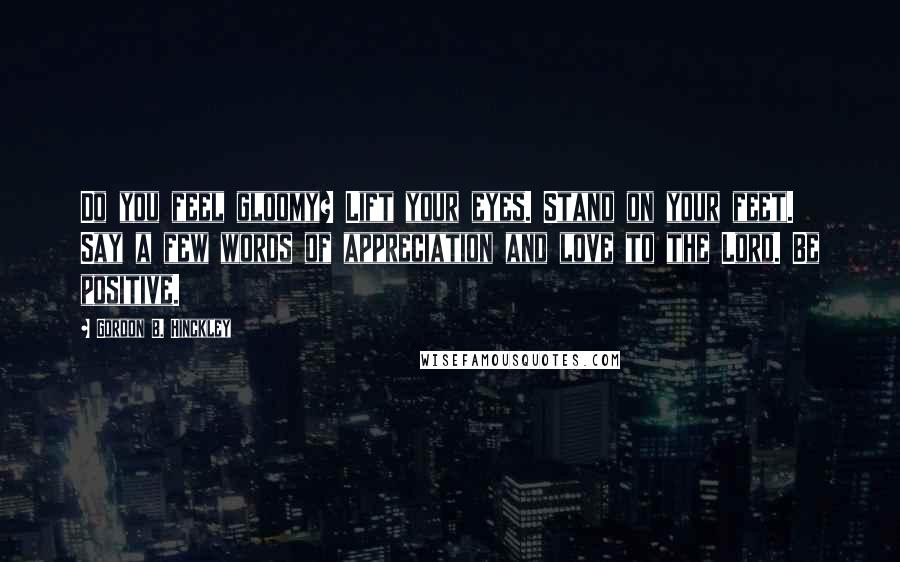 Gordon B. Hinckley Quotes: Do you feel gloomy? Lift your eyes. Stand on your feet. Say a few words of appreciation and love to the Lord. Be positive.