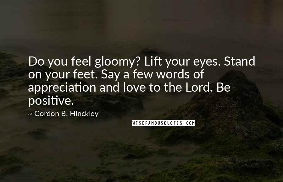 Gordon B. Hinckley Quotes: Do you feel gloomy? Lift your eyes. Stand on your feet. Say a few words of appreciation and love to the Lord. Be positive.