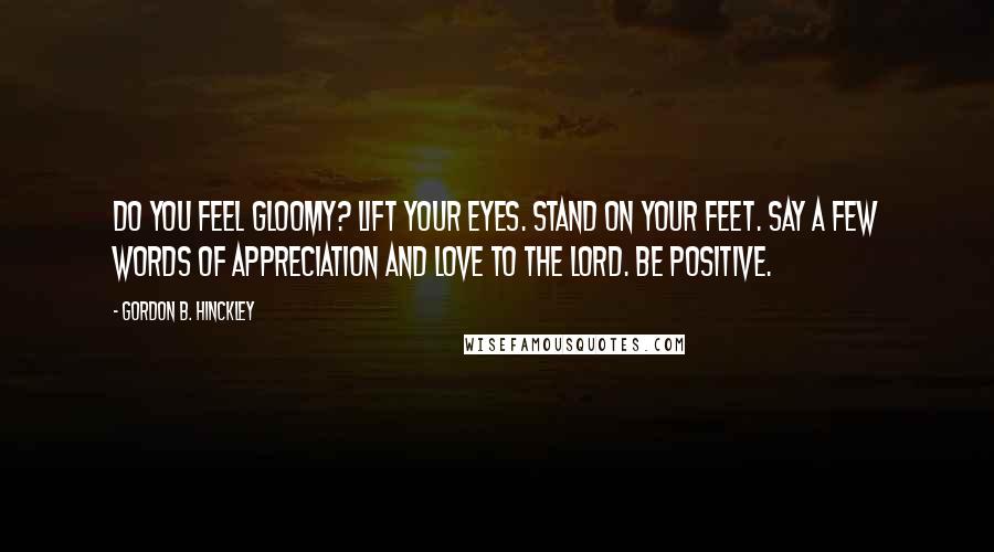 Gordon B. Hinckley Quotes: Do you feel gloomy? Lift your eyes. Stand on your feet. Say a few words of appreciation and love to the Lord. Be positive.