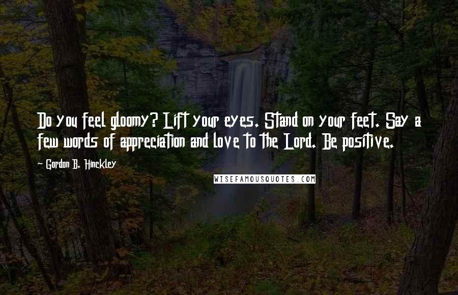 Gordon B. Hinckley Quotes: Do you feel gloomy? Lift your eyes. Stand on your feet. Say a few words of appreciation and love to the Lord. Be positive.