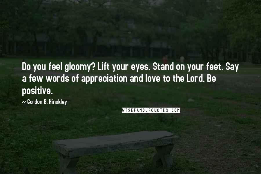 Gordon B. Hinckley Quotes: Do you feel gloomy? Lift your eyes. Stand on your feet. Say a few words of appreciation and love to the Lord. Be positive.