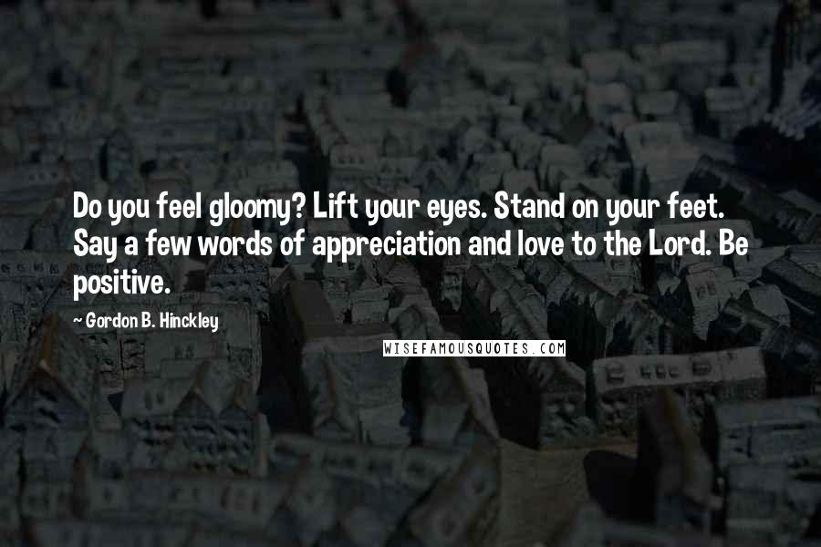 Gordon B. Hinckley Quotes: Do you feel gloomy? Lift your eyes. Stand on your feet. Say a few words of appreciation and love to the Lord. Be positive.
