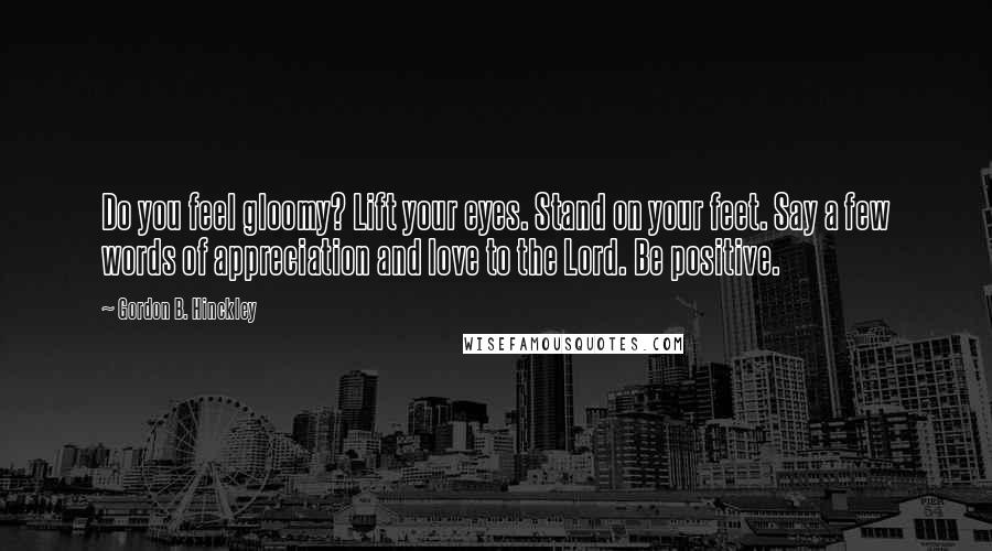 Gordon B. Hinckley Quotes: Do you feel gloomy? Lift your eyes. Stand on your feet. Say a few words of appreciation and love to the Lord. Be positive.