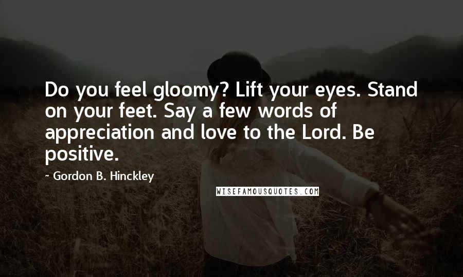Gordon B. Hinckley Quotes: Do you feel gloomy? Lift your eyes. Stand on your feet. Say a few words of appreciation and love to the Lord. Be positive.