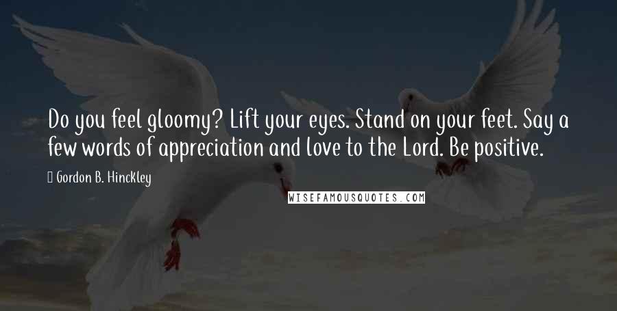 Gordon B. Hinckley Quotes: Do you feel gloomy? Lift your eyes. Stand on your feet. Say a few words of appreciation and love to the Lord. Be positive.