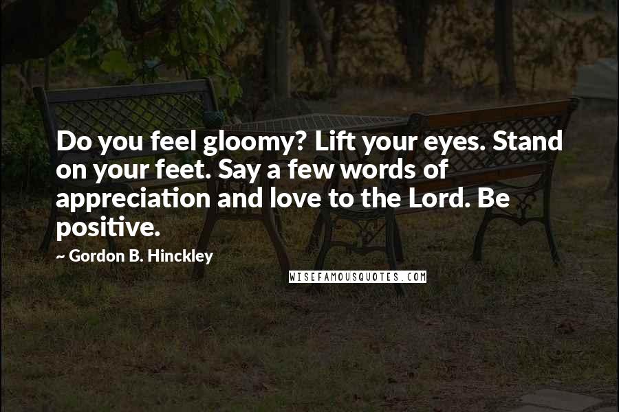 Gordon B. Hinckley Quotes: Do you feel gloomy? Lift your eyes. Stand on your feet. Say a few words of appreciation and love to the Lord. Be positive.