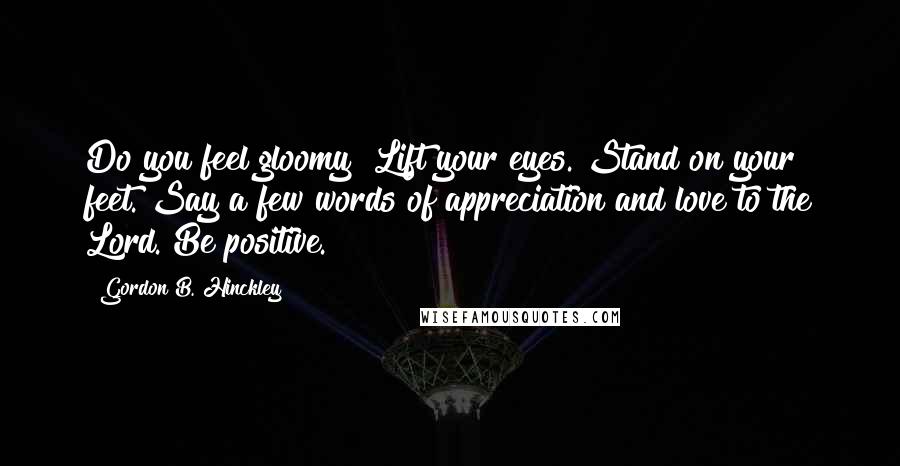 Gordon B. Hinckley Quotes: Do you feel gloomy? Lift your eyes. Stand on your feet. Say a few words of appreciation and love to the Lord. Be positive.