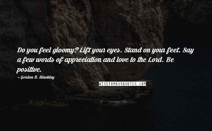 Gordon B. Hinckley Quotes: Do you feel gloomy? Lift your eyes. Stand on your feet. Say a few words of appreciation and love to the Lord. Be positive.