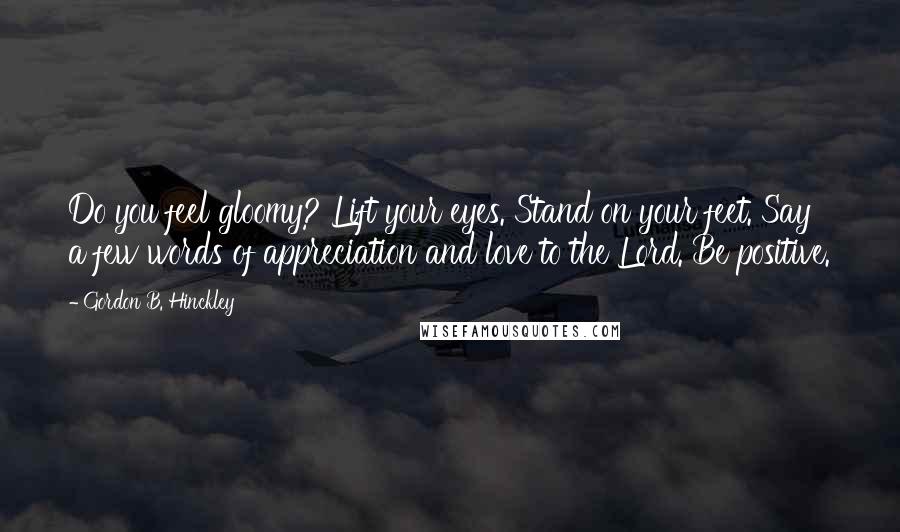 Gordon B. Hinckley Quotes: Do you feel gloomy? Lift your eyes. Stand on your feet. Say a few words of appreciation and love to the Lord. Be positive.