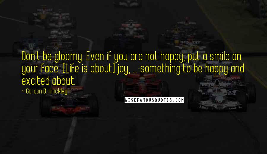 Gordon B. Hinckley Quotes: Don't be gloomy. Even if you are not happy, put a smile on your face. [Life is about] joy, ... something to be happy and excited about.