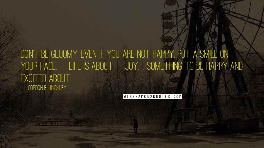 Gordon B. Hinckley Quotes: Don't be gloomy. Even if you are not happy, put a smile on your face. [Life is about] joy, ... something to be happy and excited about.