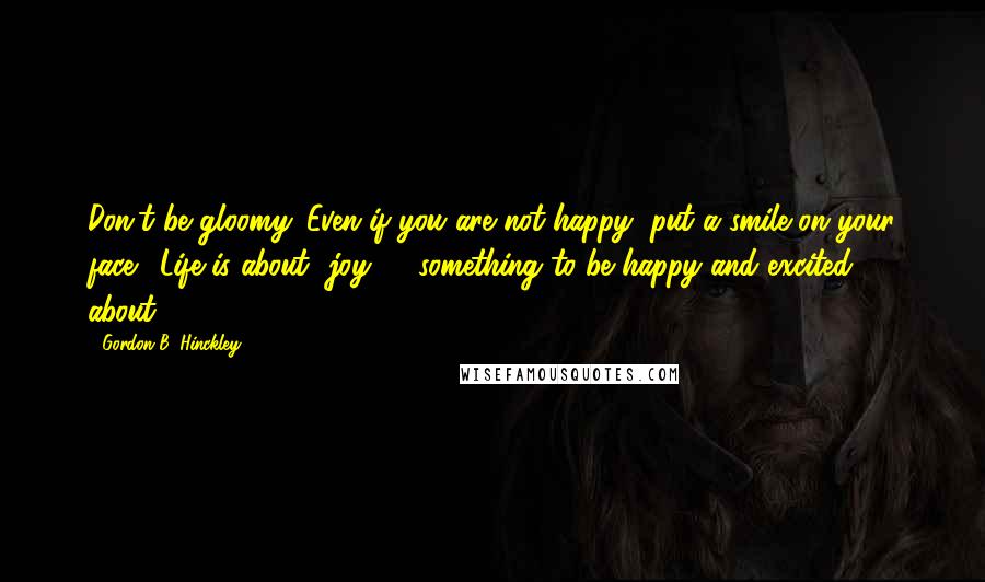 Gordon B. Hinckley Quotes: Don't be gloomy. Even if you are not happy, put a smile on your face. [Life is about] joy, ... something to be happy and excited about.