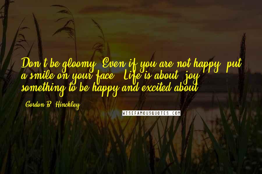 Gordon B. Hinckley Quotes: Don't be gloomy. Even if you are not happy, put a smile on your face. [Life is about] joy, ... something to be happy and excited about.