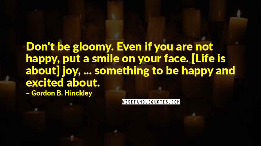 Gordon B. Hinckley Quotes: Don't be gloomy. Even if you are not happy, put a smile on your face. [Life is about] joy, ... something to be happy and excited about.