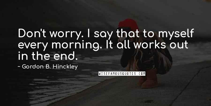 Gordon B. Hinckley Quotes: Don't worry. I say that to myself every morning. It all works out in the end.