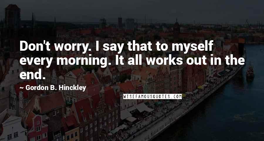 Gordon B. Hinckley Quotes: Don't worry. I say that to myself every morning. It all works out in the end.