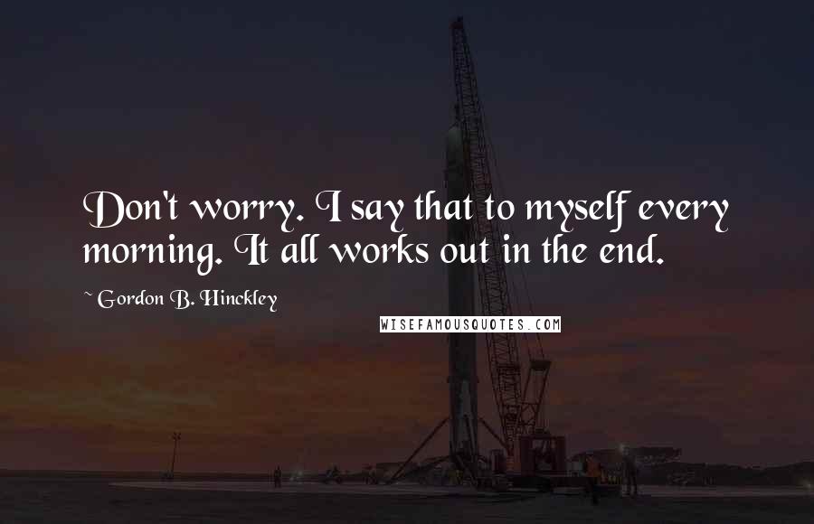 Gordon B. Hinckley Quotes: Don't worry. I say that to myself every morning. It all works out in the end.