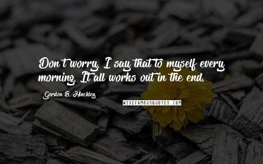 Gordon B. Hinckley Quotes: Don't worry. I say that to myself every morning. It all works out in the end.