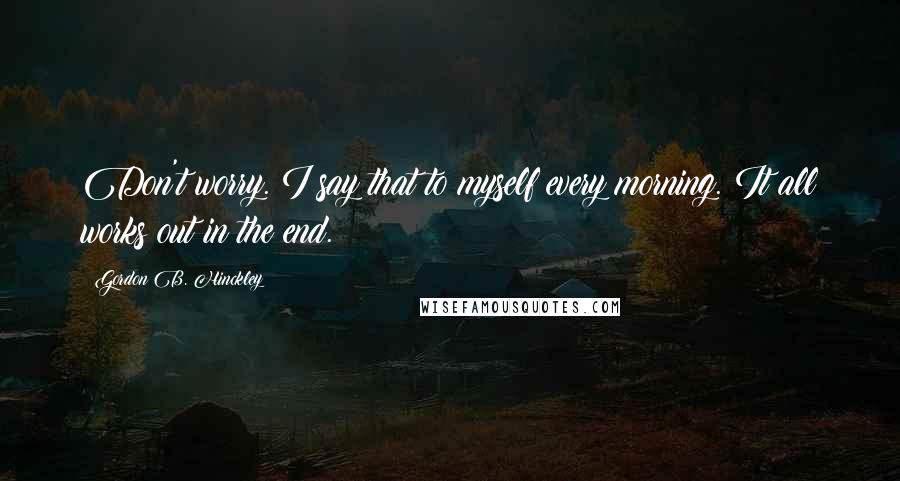 Gordon B. Hinckley Quotes: Don't worry. I say that to myself every morning. It all works out in the end.