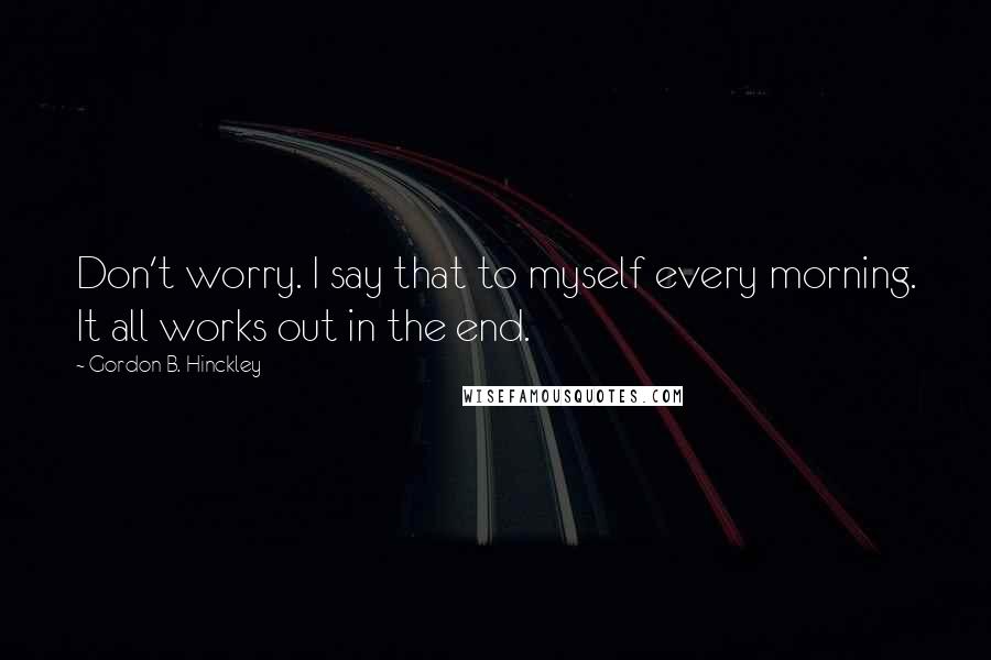 Gordon B. Hinckley Quotes: Don't worry. I say that to myself every morning. It all works out in the end.