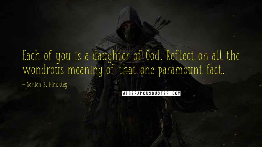 Gordon B. Hinckley Quotes: Each of you is a daughter of God. Reflect on all the wondrous meaning of that one paramount fact.