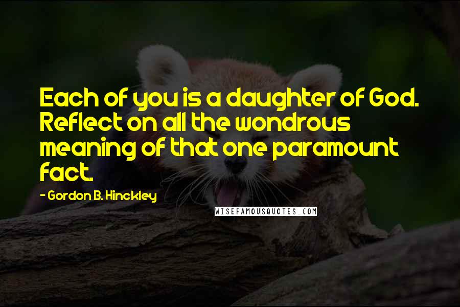 Gordon B. Hinckley Quotes: Each of you is a daughter of God. Reflect on all the wondrous meaning of that one paramount fact.