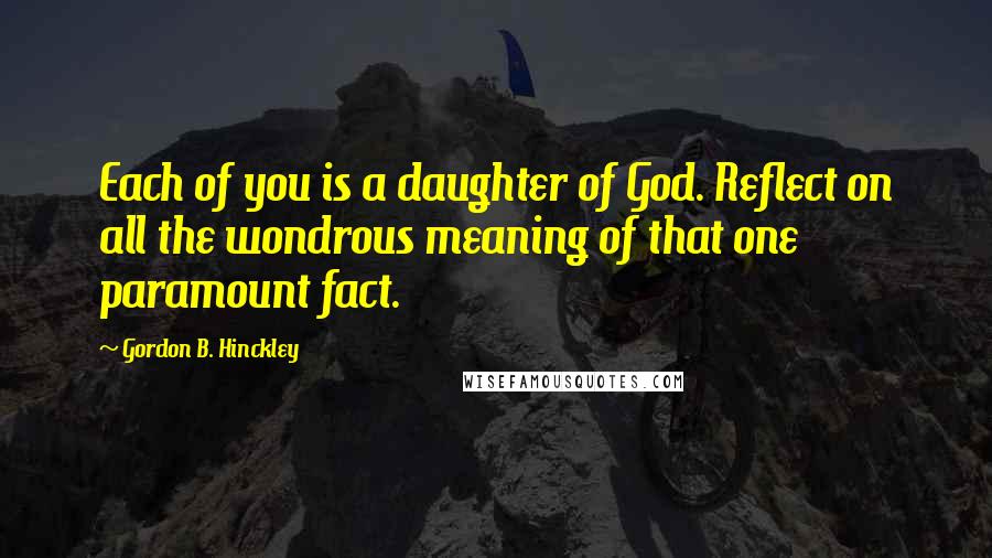 Gordon B. Hinckley Quotes: Each of you is a daughter of God. Reflect on all the wondrous meaning of that one paramount fact.