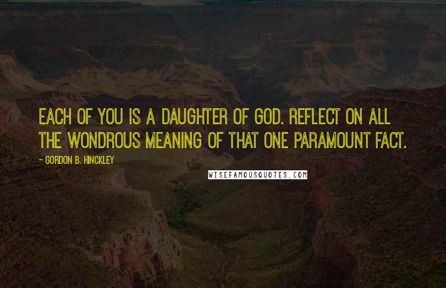 Gordon B. Hinckley Quotes: Each of you is a daughter of God. Reflect on all the wondrous meaning of that one paramount fact.