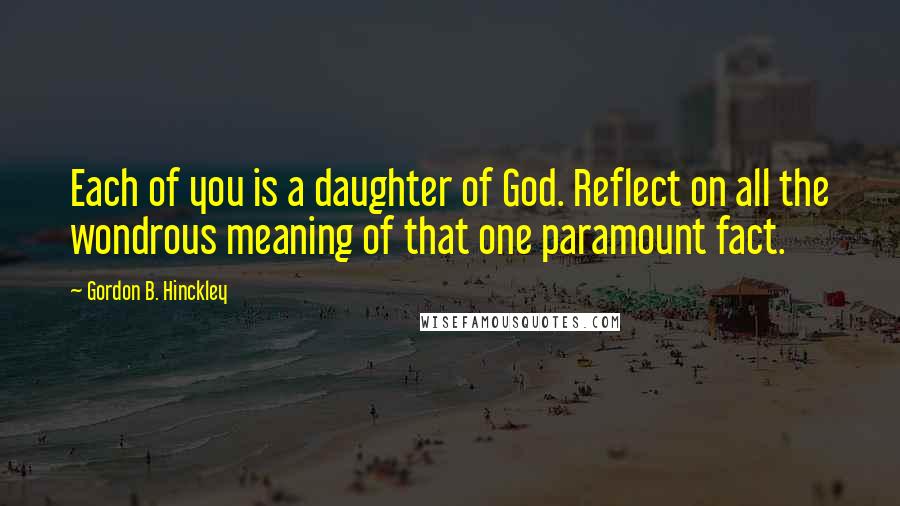 Gordon B. Hinckley Quotes: Each of you is a daughter of God. Reflect on all the wondrous meaning of that one paramount fact.