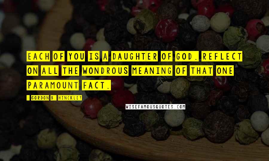 Gordon B. Hinckley Quotes: Each of you is a daughter of God. Reflect on all the wondrous meaning of that one paramount fact.