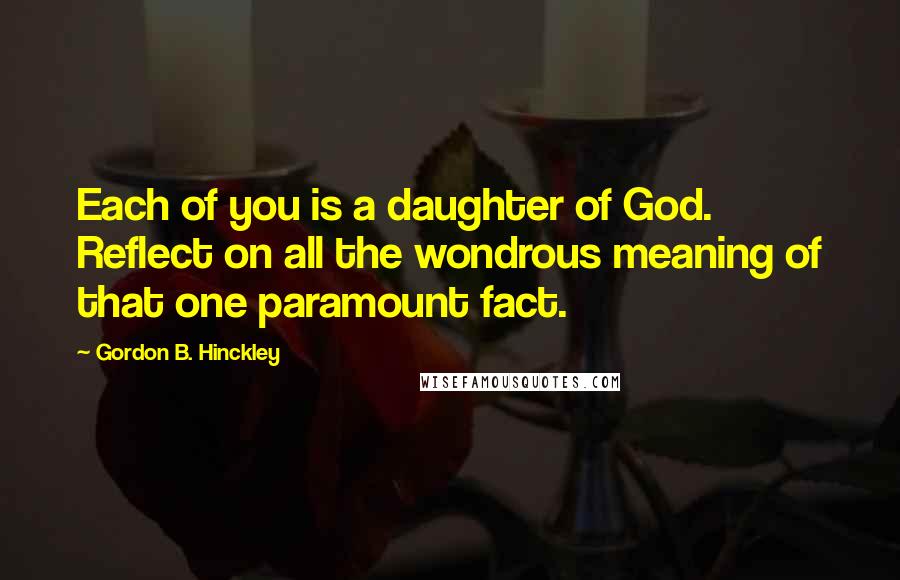 Gordon B. Hinckley Quotes: Each of you is a daughter of God. Reflect on all the wondrous meaning of that one paramount fact.