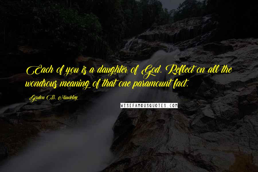 Gordon B. Hinckley Quotes: Each of you is a daughter of God. Reflect on all the wondrous meaning of that one paramount fact.