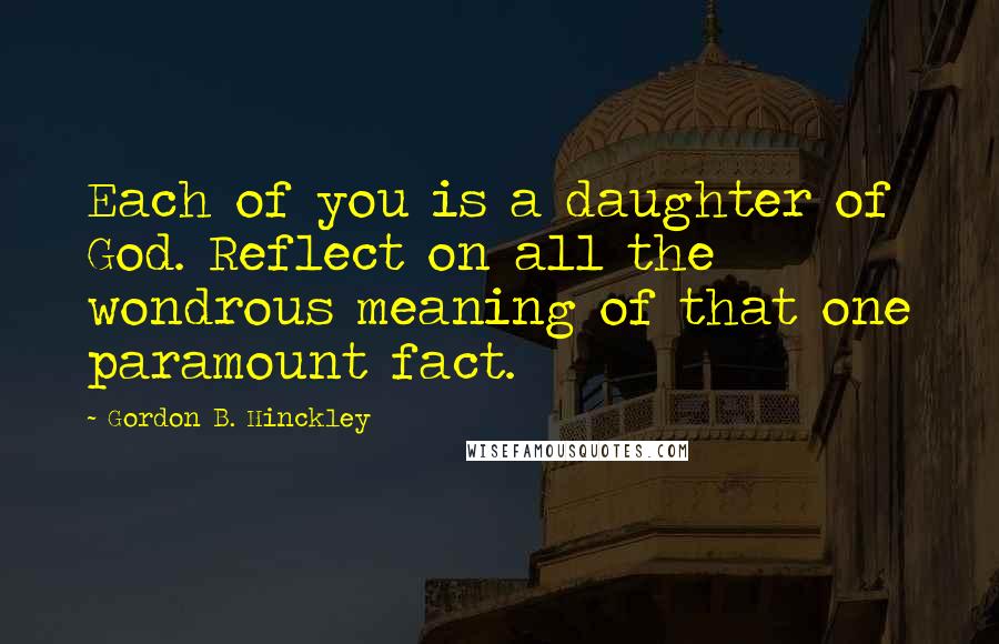 Gordon B. Hinckley Quotes: Each of you is a daughter of God. Reflect on all the wondrous meaning of that one paramount fact.