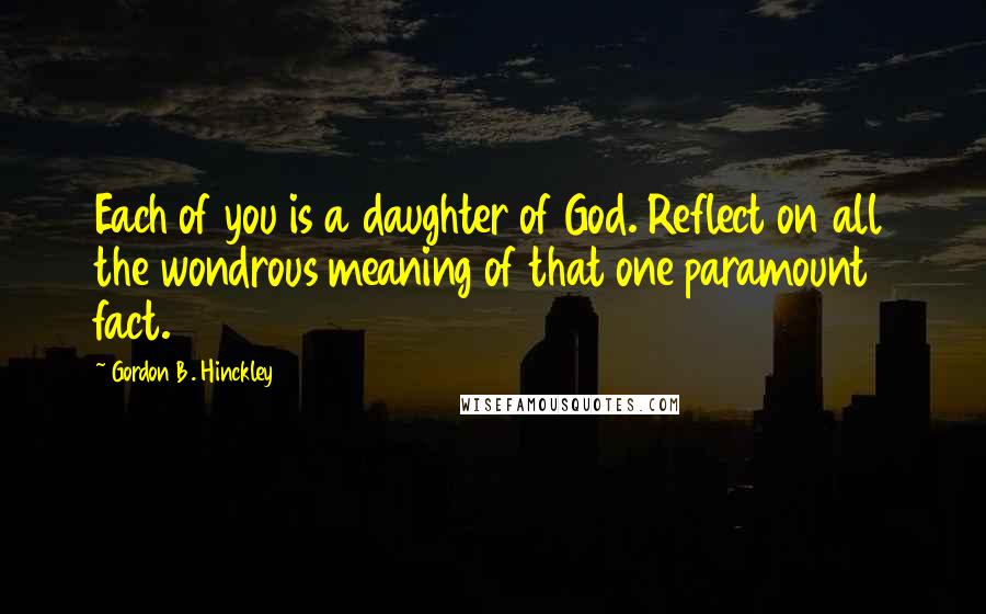 Gordon B. Hinckley Quotes: Each of you is a daughter of God. Reflect on all the wondrous meaning of that one paramount fact.